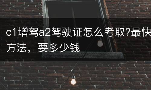 c1增驾a2驾驶证怎么考取?最快方法，要多少钱