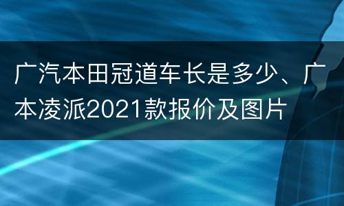 广汽本田冠道车长是多少、广本凌派2021款报价及图片