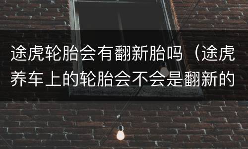 途虎轮胎会有翻新胎吗（途虎养车上的轮胎会不会是翻新的）