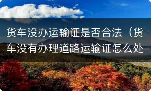 货车没办运输证是否合法（货车没有办理道路运输证怎么处罚）