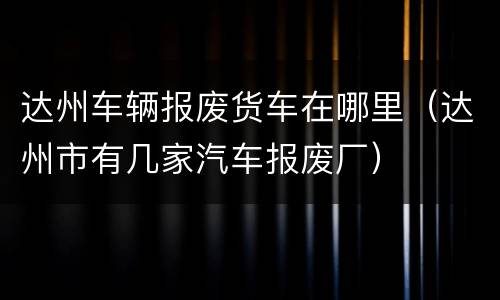 达州车辆报废货车在哪里（达州市有几家汽车报废厂）