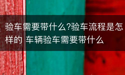 验车需要带什么?验车流程是怎样的 车辆验车需要带什么