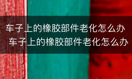 车子上的橡胶部件老化怎么办 车子上的橡胶部件老化怎么办呢