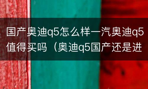 国产奥迪q5怎么样一汽奥迪q5值得买吗（奥迪q5国产还是进口的）