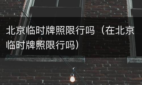 北京临时牌照限行吗（在北京临时牌照限行吗）
