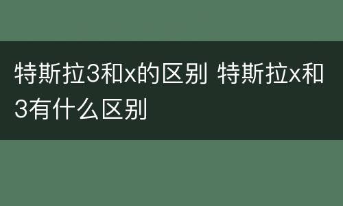 特斯拉3和x的区别 特斯拉x和3有什么区别