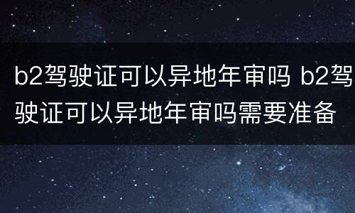 b2驾驶证可以异地年审吗 b2驾驶证可以异地年审吗需要准备什么