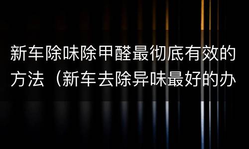 新车除味除甲醛最彻底有效的方法（新车去除异味最好的办法）