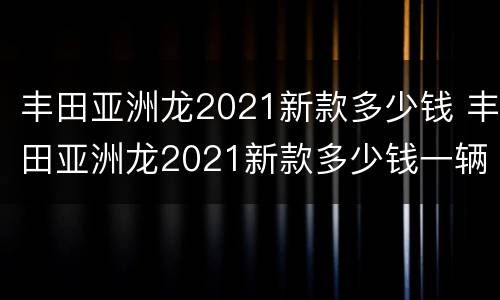 丰田亚洲龙2021新款多少钱 丰田亚洲龙2021新款多少钱一辆