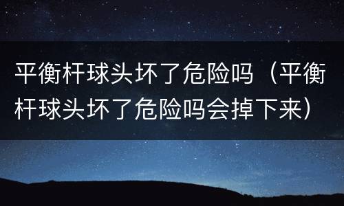 平衡杆球头坏了危险吗（平衡杆球头坏了危险吗会掉下来）