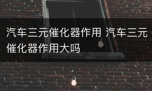 汽车三元催化器作用 汽车三元催化器作用大吗