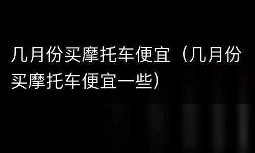 几月份买摩托车便宜（几月份买摩托车便宜一些）