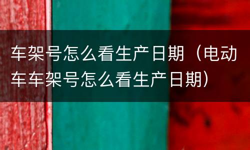 车架号怎么看生产日期（电动车车架号怎么看生产日期）