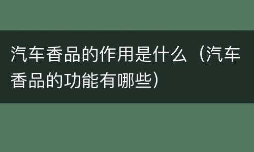 汽车香品的作用是什么（汽车香品的功能有哪些）