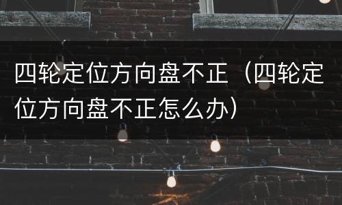 四轮定位方向盘不正（四轮定位方向盘不正怎么办）