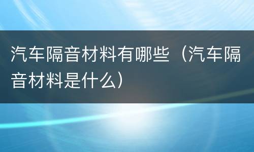 汽车隔音材料有哪些（汽车隔音材料是什么）