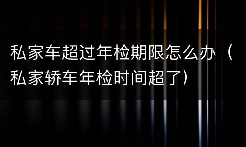 私家车超过年检期限怎么办（私家轿车年检时间超了）
