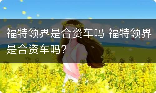 福特领界是合资车吗 福特领界是合资车吗?