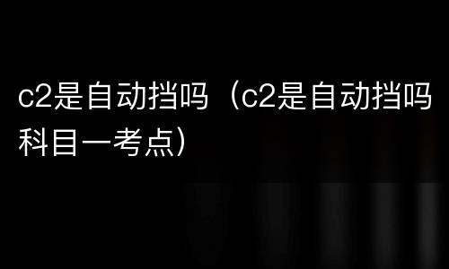 c2是自动挡吗（c2是自动挡吗科目一考点）
