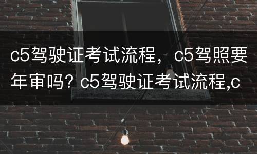 c5驾驶证考试流程，c5驾照要年审吗? c5驾驶证考试流程,c5驾照要年审吗怎么办