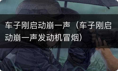 车子刚启动崩一声（车子刚启动崩一声发动机冒烟）