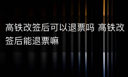 高铁改签后可以退票吗 高铁改签后能退票嘛