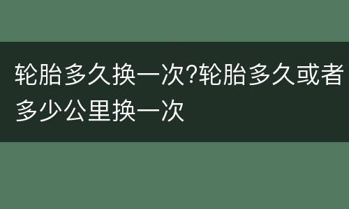 轮胎多久换一次?轮胎多久或者多少公里换一次