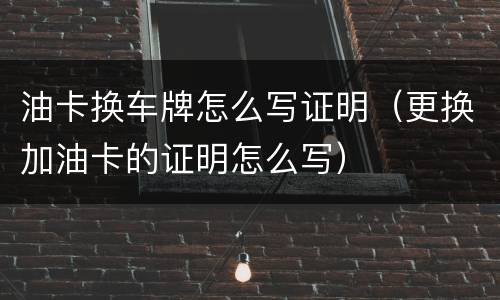 油卡换车牌怎么写证明（更换加油卡的证明怎么写）