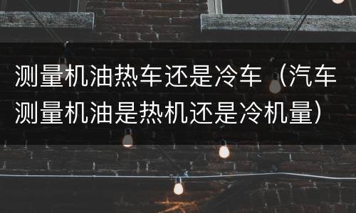 测量机油热车还是冷车（汽车测量机油是热机还是冷机量）