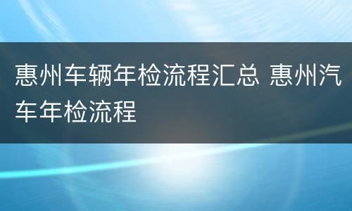惠州车辆年检流程汇总 惠州汽车年检流程