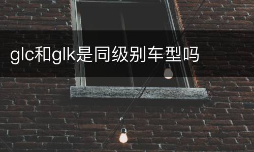 glc和glk是同级别车型吗