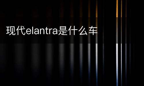 现代elantra是什么车