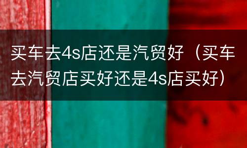 买车去4s店还是汽贸好（买车去汽贸店买好还是4s店买好）