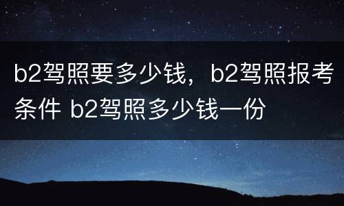 b2驾照要多少钱，b2驾照报考条件 b2驾照多少钱一份