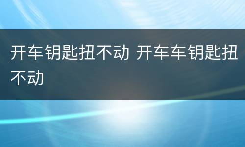 开车钥匙扭不动 开车车钥匙扭不动