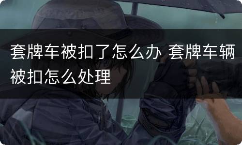 套牌车被扣了怎么办 套牌车辆被扣怎么处理