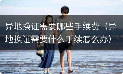 异地换证需要哪些手续费（异地换证需要什么手续怎么办）