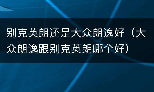 别克英朗还是大众朗逸好（大众朗逸跟别克英朗哪个好）