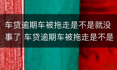 车贷逾期车被拖走是不是就没事了 车贷逾期车被拖走是不是就没事了呀