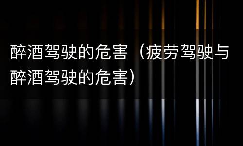 醉酒驾驶的危害（疲劳驾驶与醉酒驾驶的危害）