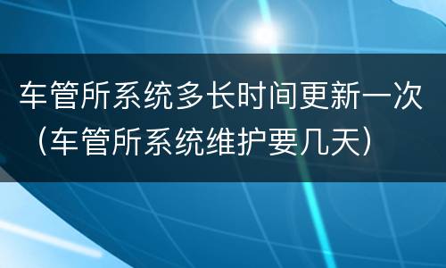 车管所系统多长时间更新一次（车管所系统维护要几天）