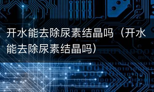 开水能去除尿素结晶吗（开水能去除尿素结晶吗）
