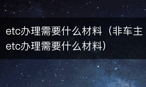 etc办理需要什么材料（非车主etc办理需要什么材料）