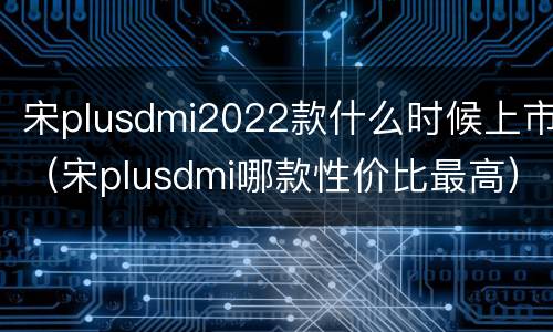 宋plusdmi2022款什么时候上市（宋plusdmi哪款性价比最高）