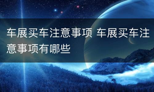 车展买车注意事项 车展买车注意事项有哪些