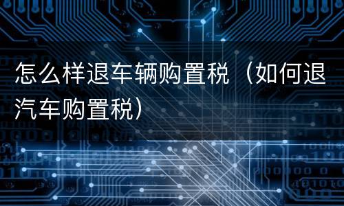 怎么样退车辆购置税（如何退汽车购置税）