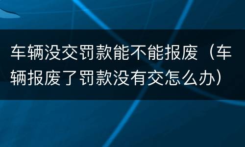 车辆没交罚款能不能报废（车辆报废了罚款没有交怎么办）
