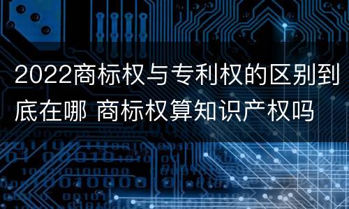2022商标权与专利权的区别到底在哪 商标权算知识产权吗