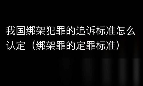我国绑架犯罪的追诉标准怎么认定（绑架罪的定罪标准）