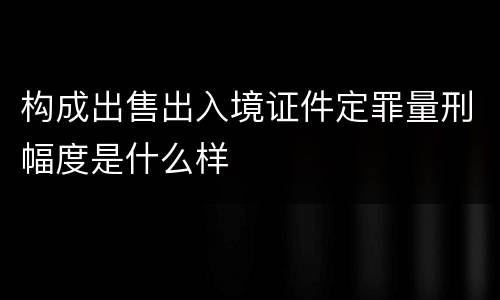 构成出售出入境证件定罪量刑幅度是什么样